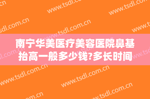 南宁华美医疗美容医院鼻基抬高一般多少钱?多长时间恢复?(南宁做鼻综合大概多少钱)