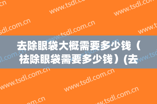 去除眼袋大概需要多少钱（祛除眼袋需要多少钱）(去除眼袋要多少费用多少)
