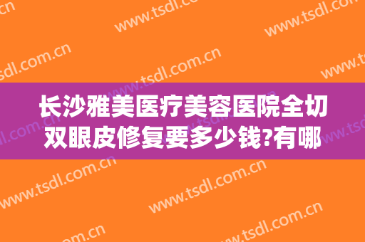 长沙雅美医疗美容医院全切双眼皮修复要多少钱?有哪些优势?(长沙割双眼皮整形医院哪里好)
