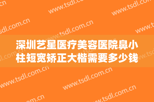 深圳艺星医疗美容医院鼻小柱短宽矫正大楷需要多少钱?靠谱吗?(深圳艺星整形医院怎么样?)