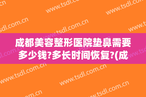 成都美容整形医院垫鼻需要多少钱?多长时间恢复?(成都整容鼻子需要多少钱?)