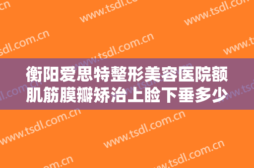 衡阳爱思特整形美容医院额肌筋膜瓣矫治上睑下垂多少钱?贵不贵?