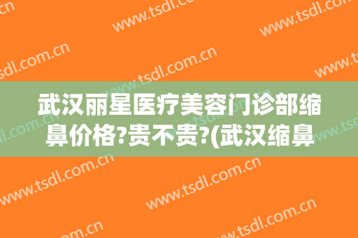 武汉丽星医疗美容门诊部缩鼻价格?贵不贵?(武汉缩鼻医院美莱整形)