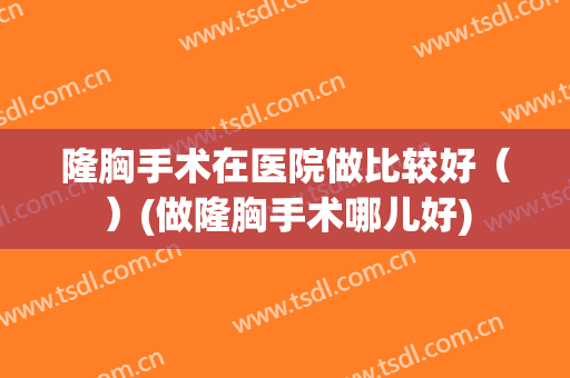 隆胸手术在医院做比较好（）(做隆胸手术哪儿好)