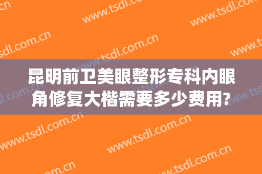 昆明前卫美眼整形专科内眼角修复大楷需要多少费用?靠谱吗?(昆明美眼专科整形美容怎么样)
