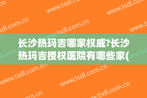 长沙热玛吉哪家权威?长沙热玛吉授权医院有哪些家(长沙湘雅医院可以做热玛吉吗)