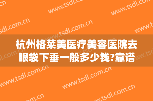 杭州格莱美医疗美容医院去眼袋下垂一般多少钱?靠谱吗?(杭州哪家正规医院可以去眼袋)