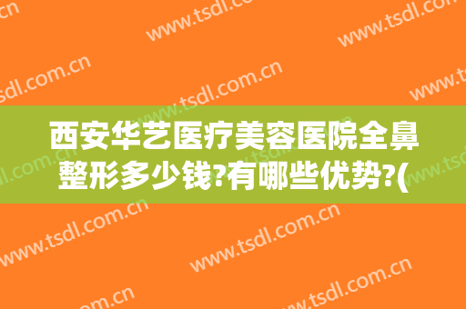 西安华艺医疗美容医院全鼻整形多少钱?有哪些优势?(华美整形鼻子多少钱)