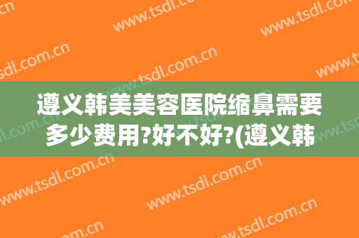 遵义韩美美容医院缩鼻需要多少费用?好不好?(遵义韩美整形医院电话)