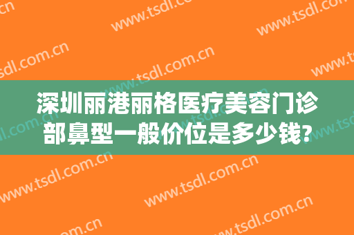 深圳丽港丽格医疗美容门诊部鼻型一般价位是多少钱?可靠吗?(深圳丽格整形医院怎么样)