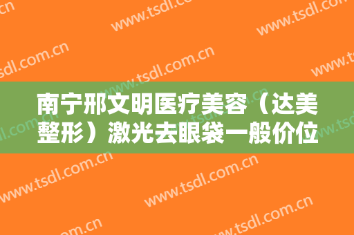 南宁邢文明医疗美容（达美整形）激光去眼袋一般价位是多少费用?有哪些优势?
