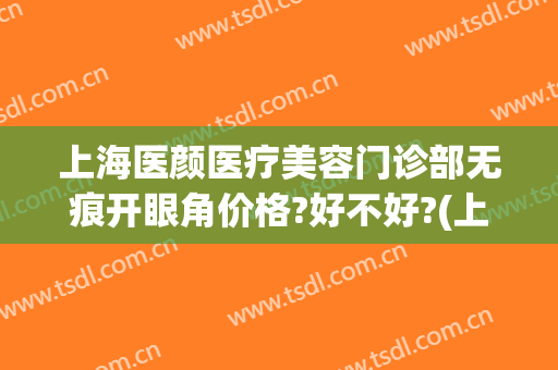 上海医颜医疗美容门诊部无痕开眼角价格?好不好?(上海芷妍医疗整形)