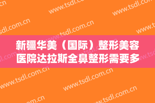 新疆华美（国际）整形美容医院达拉斯全鼻整形需要多少钱?怎么样?(新疆正规美容整形医院)