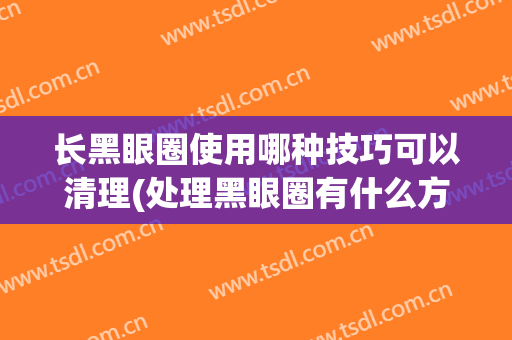 长黑眼圈使用哪种技巧可以清理(处理黑眼圈有什么方法)