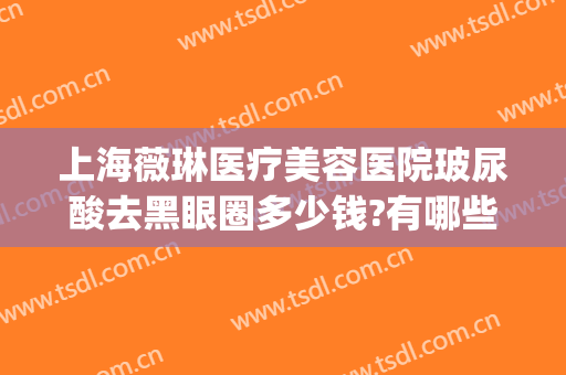 上海薇琳医疗美容医院玻尿酸去黑眼圈多少钱?有哪些优势?(上海薇琳祛眼袋好吗医疗美容医院)