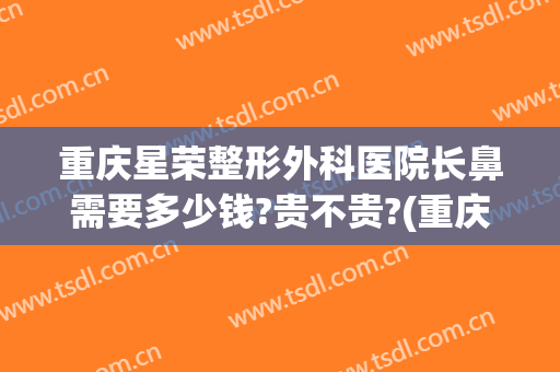 重庆星荣整形外科医院长鼻需要多少钱?贵不贵?(重庆整形鼻尖多少钱)