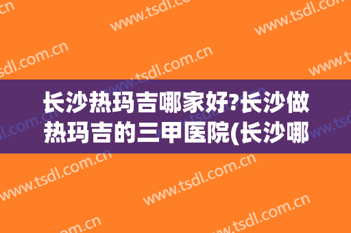 长沙热玛吉哪家好?长沙做热玛吉的三甲医院(长沙哪个医院做热玛吉做得比较好)