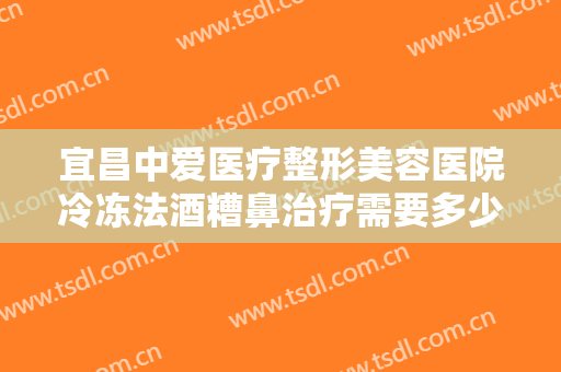 宜昌中爱医疗整形美容医院冷冻法酒糟鼻治疗需要多少钱?效果怎么样?