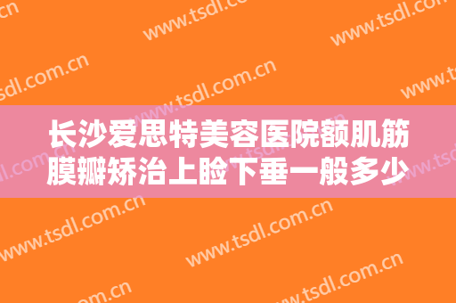 长沙爱思特美容医院额肌筋膜瓣矫治上睑下垂一般多少钱?效果怎么样?