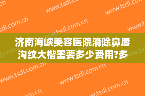 济南海峡美容医院消除鼻唇沟纹大楷需要多少费用?多长时间恢复?(鼻唇沟去除要多少钱)