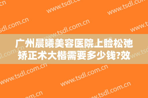广州晨曦美容医院上睑松弛矫正术大楷需要多少钱?效果怎么样?