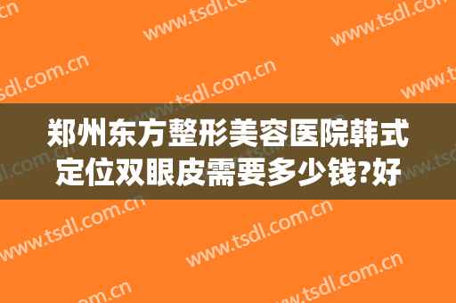 郑州东方整形美容医院韩式定位双眼皮需要多少钱?好不好?(郑州东方整形美容医院价格表)