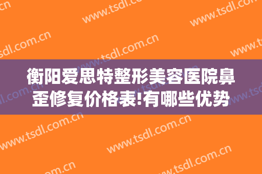 衡阳爱思特整形美容医院鼻歪修复价格表!有哪些优势?(衡阳最好整形医院)