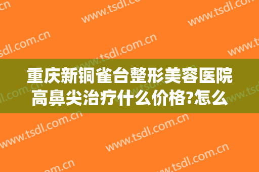 重庆新铜雀台整形美容医院高鼻尖治疗什么价格?怎么样?(重庆新铜雀台美容医院是正规医院吗)