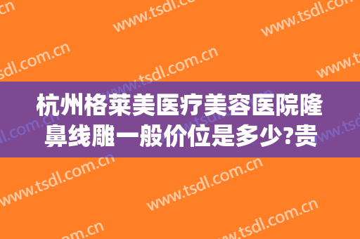 杭州格莱美医疗美容医院隆鼻线雕一般价位是多少?贵不贵?(杭州格莱美整牙怎么样)