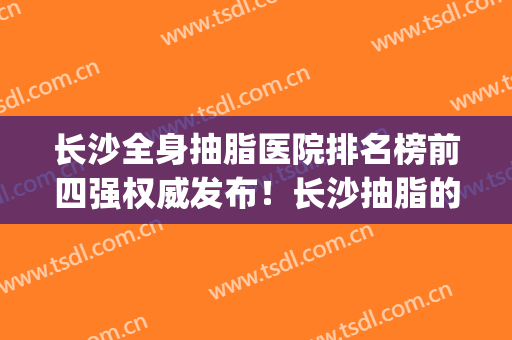 长沙全身抽脂医院排名榜前四强权威发布！长沙抽脂的价钱(长沙正规的抽脂医院)