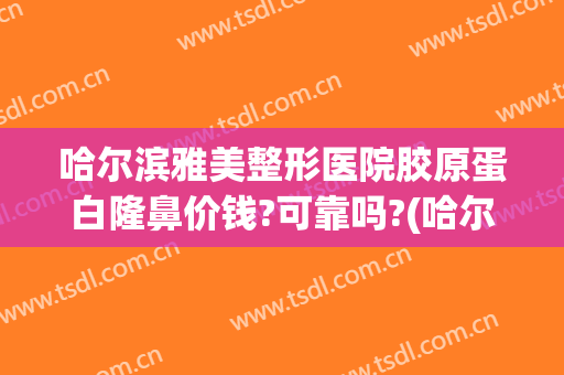 哈尔滨雅美整形医院胶原蛋白隆鼻价钱?可靠吗?(哈尔滨隆鼻整形整容医院)