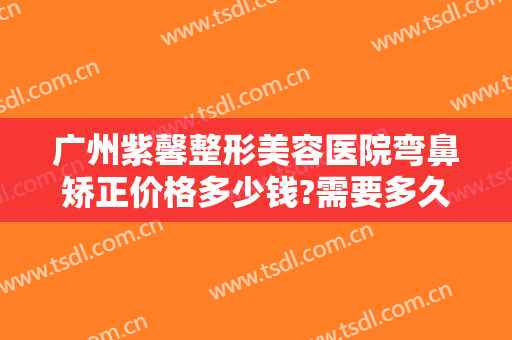 广州紫馨整形美容医院弯鼻矫正价格多少钱?需要多久恢复?
