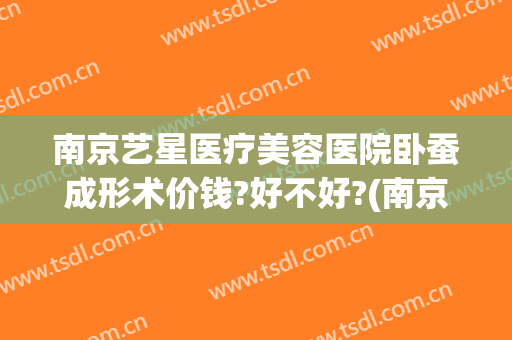 南京艺星医疗美容医院卧蚕成形术价钱?好不好?(南京艺星整形美容医院)