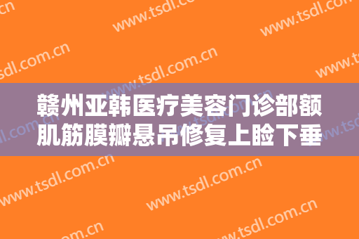 赣州亚韩医疗美容门诊部额肌筋膜瓣悬吊修复上睑下垂大楷需要多少钱?效果怎么样?