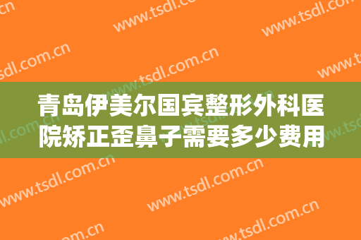 青岛伊美尔国宾整形外科医院矫正歪鼻子需要多少费用?怎么样?(青岛伊美整形是正规医院吗)