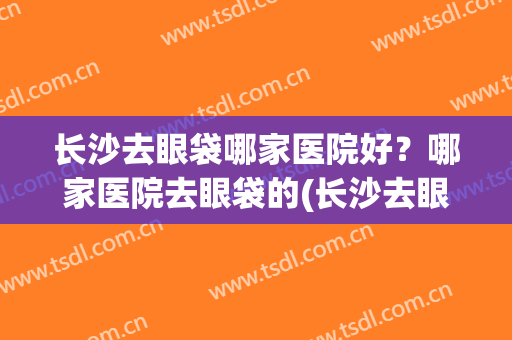 长沙去眼袋哪家医院好？哪家医院去眼袋的(长沙去眼袋公立医院)