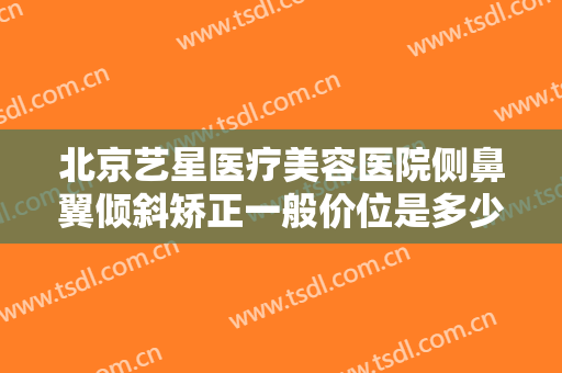 北京艺星医疗美容医院侧鼻翼倾斜矫正一般价位是多少?多长时间恢复?