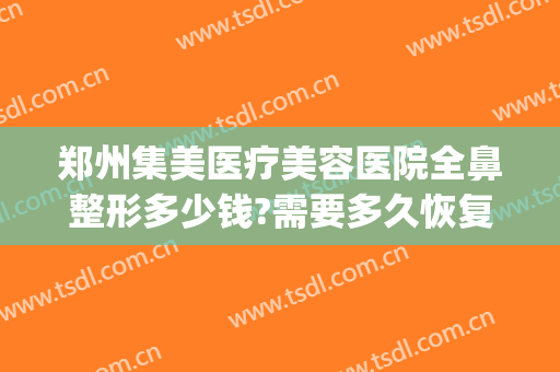 郑州集美医疗美容医院全鼻整形多少钱?需要多久恢复?(郑州集美隆鼻怎么样)