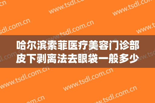 哈尔滨索菲医疗美容门诊部皮下剥离法去眼袋一般多少钱?贵不贵?(哈尔滨哪家美容院做去除眼袋)