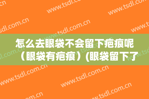怎么去眼袋不会留下疤痕呢（眼袋有疤痕）(眼袋留下了疤痕怎么办)