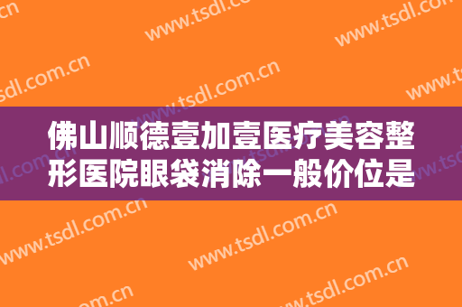 佛山顺德壹加壹医疗美容整形医院眼袋消除一般价位是多少钱?多长时间恢复?