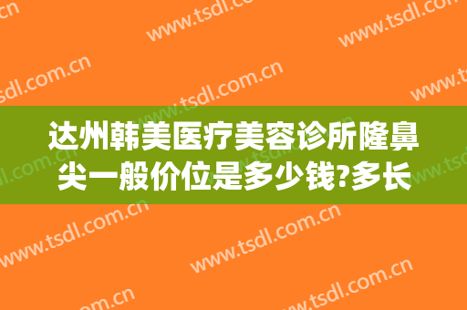 达州韩美医疗美容诊所隆鼻尖一般价位是多少钱?多长时间恢复?(韩后整形美容医院价目表)
