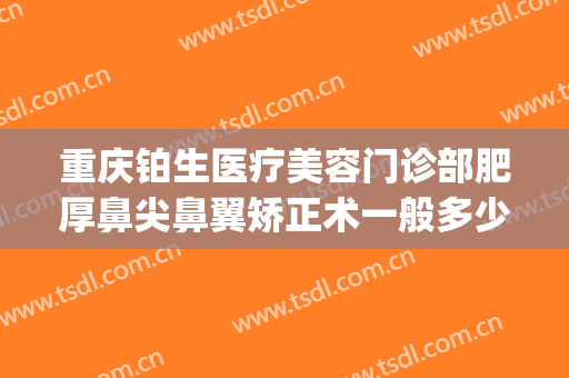 重庆铂生医疗美容门诊部肥厚鼻尖鼻翼矫正术一般多少钱?可靠吗?(重庆铂生医疗美容医院怎么样)