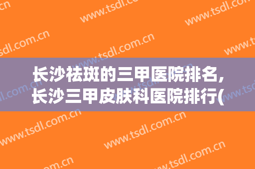 长沙祛斑的三甲医院排名,长沙三甲皮肤科医院排行(长沙祛斑最好的三甲医院)