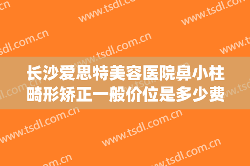 长沙爱思特美容医院鼻小柱畸形矫正一般价位是多少费用?怎么样?(长沙正畸医院推荐)