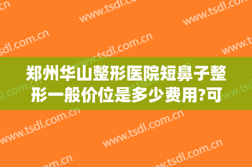 郑州华山整形医院短鼻子整形一般价位是多少费用?可靠吗?(郑州华山整形美容医院)