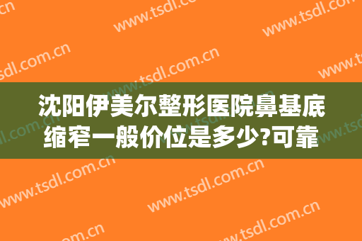 沈阳伊美尔整形医院鼻基底缩窄一般价位是多少?可靠吗?(伊美尔鼻整形中心)