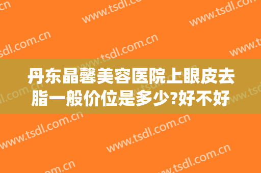 丹东晶馨美容医院上眼皮去脂一般价位是多少?好不好?(丹东晶馨整形医院)