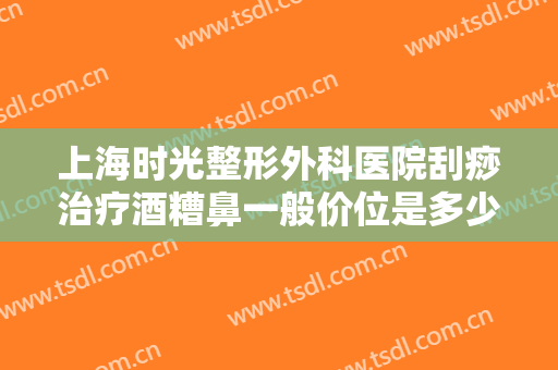 上海时光整形外科医院刮痧治疗酒糟鼻一般价位是多少?贵不贵?