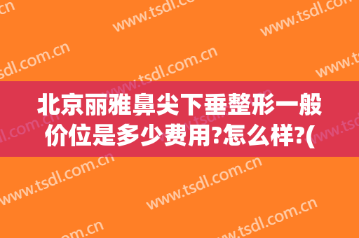 北京丽雅鼻尖下垂整形一般价位是多少费用?怎么样?(北京做鼻子整形价格)